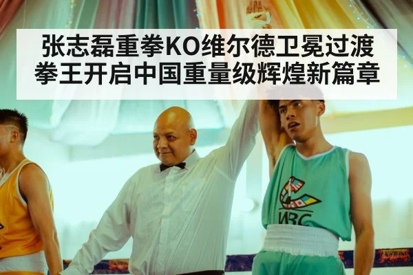 张志磊重拳KO维尔德卫冕过渡拳王开启中国重量级辉煌新篇章